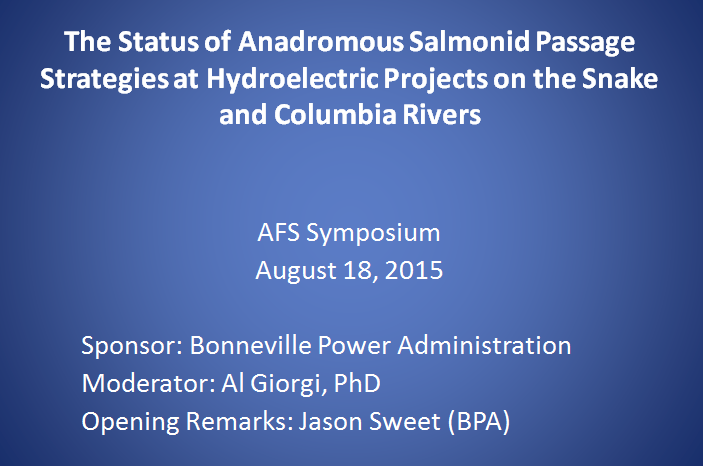 The Status of Anadromous Salmonid Passage Strategies at Hydroelectric Projects on the Snake and Columbia Rivers, AFS Symposium,
August 18, 2015.
Sponsor: Bonneville Power Administration.
Moderator: Al Giorgi, PhD.
Opening Remarks: Jason Sweet (BPA).